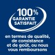 GARANTIE SATISFAIT à 100 % en termes de qualité, de consistance et de goût, ou nous vous remboursons.